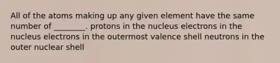 All of the atoms making up any given element have the same number of ________. protons in the nucleus electrons in the nucleus electrons in the outermost valence shell neutrons in the outer nuclear shell