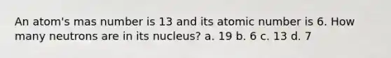 An atom's mas number is 13 and its atomic number is 6. How many neutrons are in its nucleus? a. 19 b. 6 c. 13 d. 7