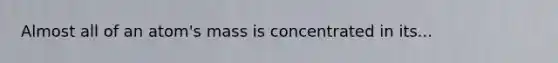 Almost all of an atom's mass is concentrated in its...