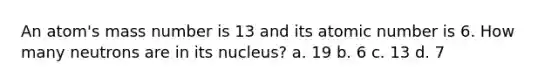 An atom's mass number is 13 and its atomic number is 6. How many neutrons are in its nucleus? a. 19 b. 6 c. 13 d. 7