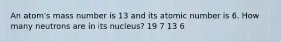 An atom's mass number is 13 and its atomic number is 6. How many neutrons are in its nucleus? 19 7 13 6