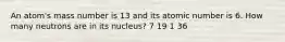 An atom's mass number is 13 and its atomic number is 6. How many neutrons are in its nucleus? 7 19 1 36