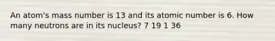 An atom's mass number is 13 and its atomic number is 6. How many neutrons are in its nucleus? 7 19 1 36