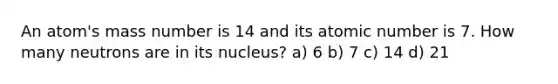 An atom's mass number is 14 and its atomic number is 7. How many neutrons are in its nucleus? a) 6 b) 7 c) 14 d) 21