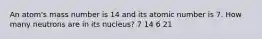 An atom's mass number is 14 and its atomic number is 7. How many neutrons are in its nucleus? 7 14 6 21