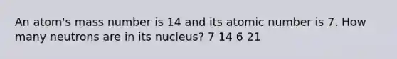 An atom's mass number is 14 and its atomic number is 7. How many neutrons are in its nucleus? 7 14 6 21