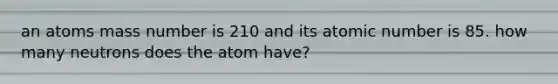 an atoms mass number is 210 and its atomic number is 85. how many neutrons does the atom have?