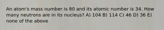 An atom's mass number is 80 and its atomic number is 34. How many neutrons are in its nucleus? A) 104 B) 114 C) 46 D) 36 E) none of the above