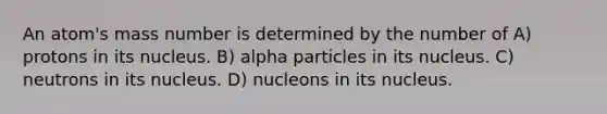 An atom's mass number is determined by the number of A) protons in its nucleus. B) alpha particles in its nucleus. C) neutrons in its nucleus. D) nucleons in its nucleus.