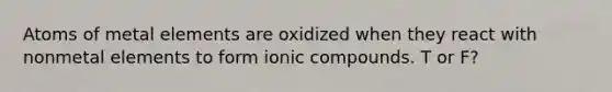 Atoms of metal elements are oxidized when they react with nonmetal elements to form ionic compounds. T or F?