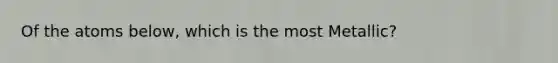 Of the atoms below, which is the most Metallic?