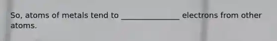 So, atoms of metals tend to _______________ electrons from other atoms.