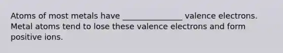 Atoms of most metals have _______________ valence electrons. Metal atoms tend to lose these valence electrons and form positive ions.