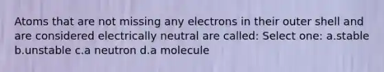 Atoms that are not missing any electrons in their outer shell and are considered electrically neutral are called: Select one: a.stable b.unstable c.a neutron d.a molecule