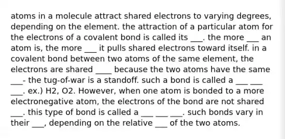 atoms in a molecule attract shared electrons to varying degrees, depending on the element. the attraction of a particular atom for the electrons of a covalent bond is called its ___. the more ___ an atom is, the more ___ it pulls shared electrons toward itself. in a covalent bond between two atoms of the same element, the electrons are shared ____ because the two atoms have the same ___- the tug-of-war is a standoff. such a bond is called a ___ ___ ___. ex.) H2, O2. However, when one atom is bonded to a more electronegative atom, the electrons of the bond are not shared ___. this type of bond is called a ___ ___ ___. such bonds vary in their ___, depending on the relative ___ of the two atoms.