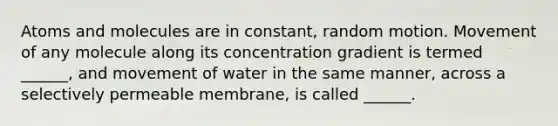 Atoms and molecules are in constant, random motion. Movement of any molecule along its concentration gradient is termed ______, and movement of water in the same manner, across a selectively permeable membrane, is called ______.