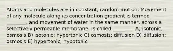 Atoms and molecules are in constant, random motion. Movement of any molecule along its concentration gradient is termed ________, and movement of water in the same manner, across a selectively permeable membrane, is called ________. A) isotonic; osmosis B) isotonic; hypertonic C) osmosis; diffusion D) diffusion; osmosis E) hypertonic; hypotonic