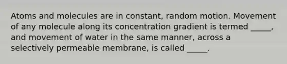 Atoms and molecules are in constant, random motion. Movement of any molecule along its concentration gradient is termed _____, and movement of water in the same manner, across a selectively permeable membrane, is called _____.