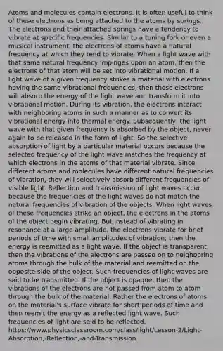 Atoms and molecules contain electrons. It is often useful to think of these electrons as being attached to the atoms by springs. The electrons and their attached springs have a tendency to vibrate at specific frequencies. Similar to a tuning fork or even a musical instrument, the electrons of atoms have a natural frequency at which they tend to vibrate. When a light wave with that same natural frequency impinges upon an atom, then the electrons of that atom will be set into vibrational motion. If a light wave of a given frequency strikes a material with electrons having the same vibrational frequencies, then those electrons will absorb the energy of the light wave and transform it into vibrational motion. During its vibration, the electrons interact with neighboring atoms in such a manner as to convert its vibrational energy into thermal energy. Subsequently, the light wave with that given frequency is absorbed by the object, never again to be released in the form of light. So the selective absorption of light by a particular material occurs because the selected frequency of the light wave matches the frequency at which electrons in the atoms of that material vibrate. Since different atoms and molecules have different natural frequencies of vibration, they will selectively absorb different frequencies of visible light. Reflection and transmission of light waves occur because the frequencies of the light waves do not match the natural frequencies of vibration of the objects. When light waves of these frequencies strike an object, the electrons in the atoms of the object begin vibrating. But instead of vibrating in resonance at a large amplitude, the electrons vibrate for brief periods of time with small amplitudes of vibration; then the energy is reemitted as a light wave. If the object is transparent, then the vibrations of the electrons are passed on to neighboring atoms through the bulk of the material and reemitted on the opposite side of the object. Such frequencies of light waves are said to be transmitted. If the object is opaque, then the vibrations of the electrons are not passed from atom to atom through the bulk of the material. Rather the electrons of atoms on the material's surface vibrate for short periods of time and then reemit the energy as a reflected light wave. Such frequencies of light are said to be reflected. https://www.physicsclassroom.com/class/light/Lesson-2/Light-Absorption,-Reflection,-and-Transmission