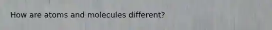 How are atoms and molecules different?