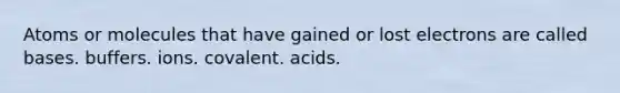 Atoms or molecules that have gained or lost electrons are called bases. buffers. ions. covalent. acids.