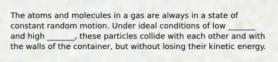 The atoms and molecules in a gas are always in a state of constant random motion. Under ideal conditions of low _______ and high _______, these particles collide with each other and with the walls of the container, but without losing their kinetic energy.