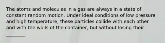 The atoms and molecules in a gas are always in a state of constant random motion. Under ideal conditions of low pressure and high temperature, these particles collide with each other and with the walls of the container, but without losing their ________.