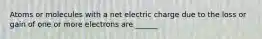 Atoms or molecules with a net electric charge due to the loss or gain of one or more electrons are ______