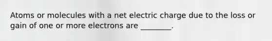 Atoms or molecules with a net electric charge due to the loss or gain of one or more electrons are ________.