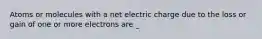 Atoms or molecules with a net electric charge due to the loss or gain of one or more electrons are _