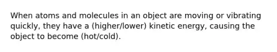 When atoms and molecules in an object are moving or vibrating quickly, they have a (higher/lower) kinetic energy, causing the object to become (hot/cold).