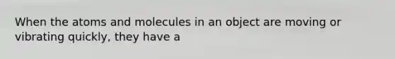 When the atoms and molecules in an object are moving or vibrating quickly, they have a