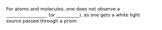 For atoms and molecules, one does not observe a __________________ (or __________), as one gets a white light source passed through a prism