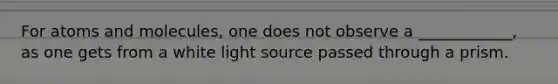 For atoms and molecules, one does not observe a ____________, as one gets from a white light source passed through a prism.