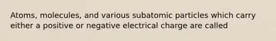 Atoms, molecules, and various subatomic particles which carry either a positive or negative electrical charge are called