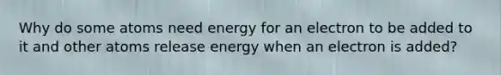 Why do some atoms need energy for an electron to be added to it and other atoms release energy when an electron is added?