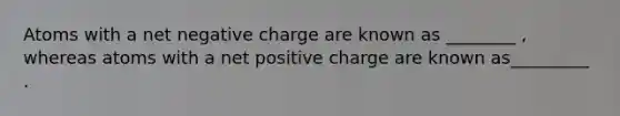 Atoms with a net negative charge are known as ________ , whereas atoms with a net positive charge are known as_________ .