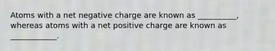 Atoms with a net negative charge are known as __________, whereas atoms with a net positive charge are known as ____________.