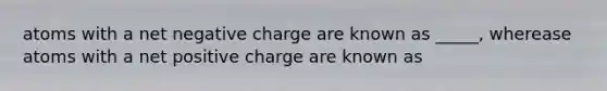 atoms with a net negative charge are known as _____, wherease atoms with a net positive charge are known as