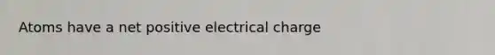 Atoms have a net positive electrical charge