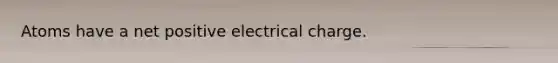 Atoms have a net positive electrical charge.