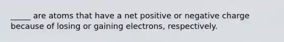 _____ are atoms that have a net positive or negative charge because of losing or gaining electrons, respectively.