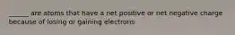 ______ are atoms that have a net positive or net negative charge because of losing or gaining electrons