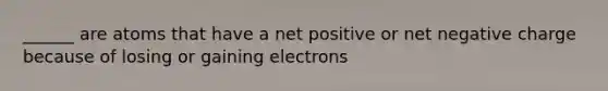 ______ are atoms that have a net positive or net negative charge because of losing or gaining electrons