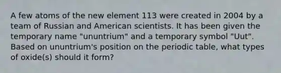 A few atoms of the new element 113 were created in 2004 by a team of Russian and American scientists. It has been given the temporary name "ununtrium" and a temporary symbol "Uut". Based on ununtrium's position on the periodic table, what types of oxide(s) should it form?