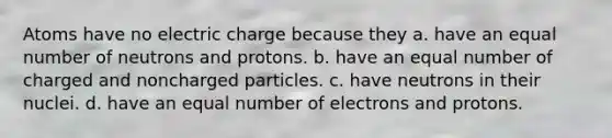 Atoms have no electric charge because they a. have an equal number of neutrons and protons. b. have an equal number of charged and noncharged particles. c. have neutrons in their nuclei. d. have an equal number of electrons and protons.