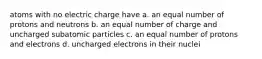 atoms with no electric charge have a. an equal number of protons and neutrons b. an equal number of charge and uncharged subatomic particles c. an equal number of protons and electrons d. uncharged electrons in their nuclei