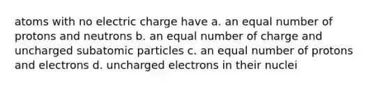 atoms with no electric charge have a. an equal number of protons and neutrons b. an equal number of charge and uncharged subatomic particles c. an equal number of protons and electrons d. uncharged electrons in their nuclei