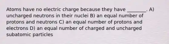 Atoms have no electric charge because they have ________. A) uncharged neutrons in their nuclei B) an equal number of protons and neutrons C) an equal number of protons and electrons D) an equal number of charged and uncharged subatomic particles