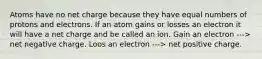 Atoms have no net charge because they have equal numbers of protons and electrons. If an atom gains or losses an electron it will have a net charge and be called an ion. Gain an electron ---> net negative charge. Loos an electron ---> net positive charge.